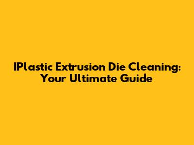 IPlastic Extrusion Die Cleaning: Your Ultimate Guide