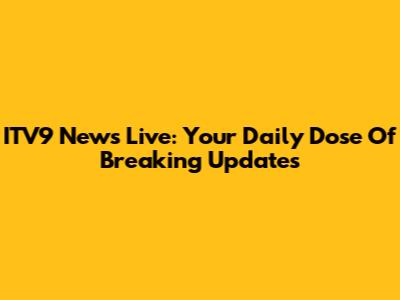 ITV9 News Live: Your Daily Dose Of Breaking Updates