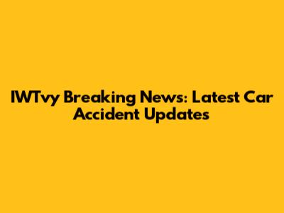 IWTvy Breaking News: Latest Car Accident Updates