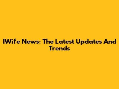 IWife News: The Latest Updates And Trends