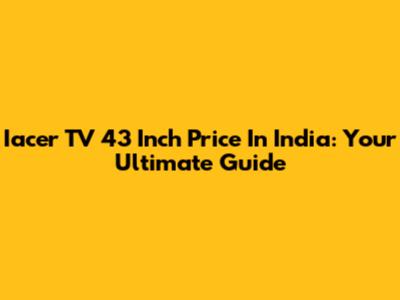 Iacer TV 43 Inch Price In India: Your Ultimate Guide