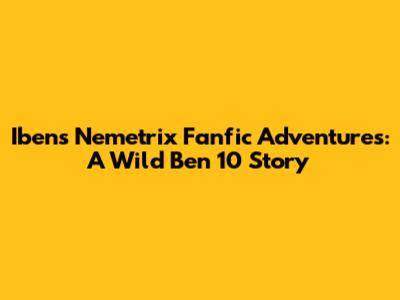 Iben's Nemetrix Fanfic Adventures: A Wild Ben 10 Story