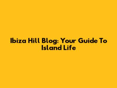 Ibiza Hill Blog: Your Guide To Island Life