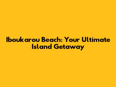 Iboukarou Beach: Your Ultimate Island Getaway