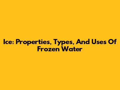 Ice: Properties, Types, And Uses Of Frozen Water