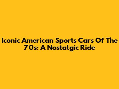 Iconic American Sports Cars Of The 70s: A Nostalgic Ride