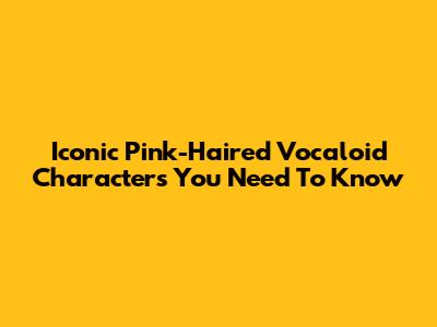Iconic Pink-Haired Vocaloid Characters You Need To Know