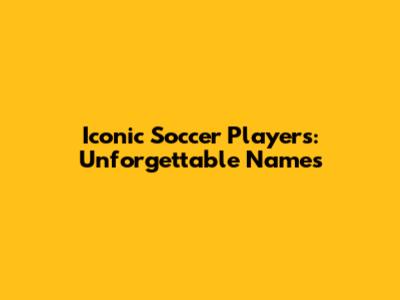 Iconic Soccer Players: Unforgettable Names