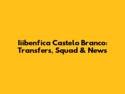 Iiibenfica Castelo Branco: Transfers, Squad & News