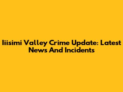 Iiisimi Valley Crime Update: Latest News And Incidents