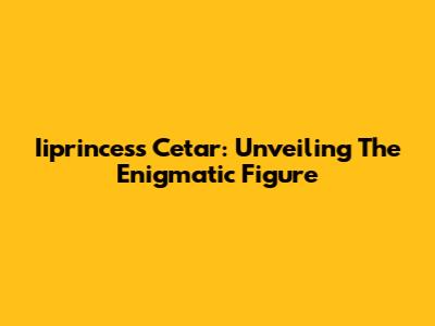 Iiprincess Cetar: Unveiling The Enigmatic Figure