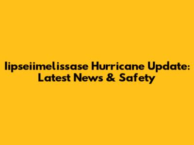Iipseiimelissase Hurricane Update: Latest News & Safety