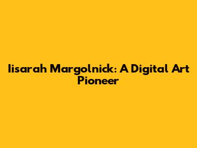 Iisarah Margolnick: A Digital Art Pioneer