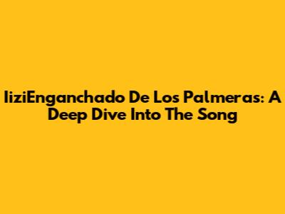 IiziEnganchado De Los Palmeras: A Deep Dive Into The Song