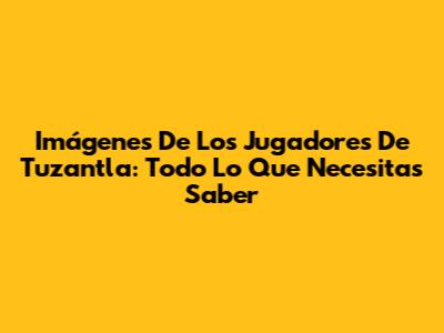 Imágenes De Los Jugadores De Tuzantla: Todo Lo Que Necesitas Saber