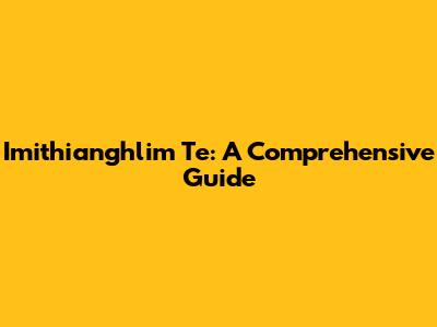 Imithianghlim Te: A Comprehensive Guide