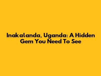Inakalanda, Uganda: A Hidden Gem You Need To See