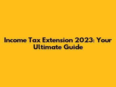 Income Tax Extension 2023: Your Ultimate Guide