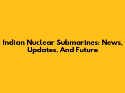 Indian Nuclear Submarines: News, Updates, And Future