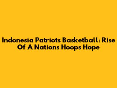 Indonesia Patriots Basketball: Rise Of A Nation's Hoops Hope