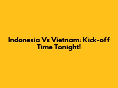 Indonesia Vs Vietnam: Kick-off Time Tonight!