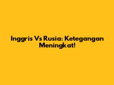 Inggris Vs Rusia: Ketegangan Meningkat!