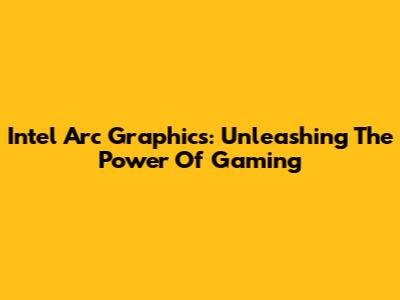 Intel Arc Graphics: Unleashing The Power Of Gaming
