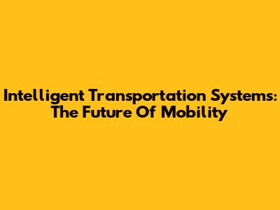 Intelligent Transportation Systems: The Future Of Mobility
