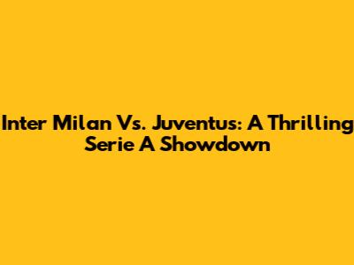 Inter Milan Vs. Juventus: A Thrilling Serie A Showdown