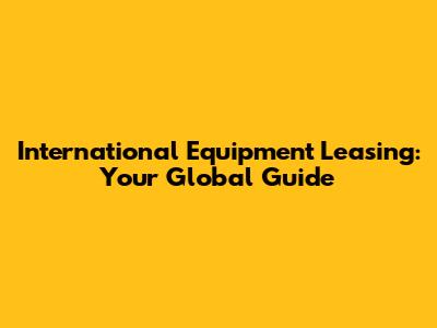 International Equipment Leasing: Your Global Guide