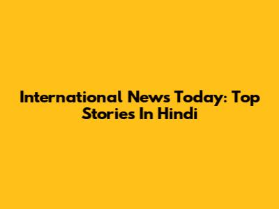International News Today: Top Stories In Hindi