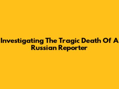 Investigating The Tragic Death Of A Russian Reporter