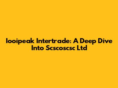 Iooipeak Intertrade: A Deep Dive Into Scscoscsc Ltd