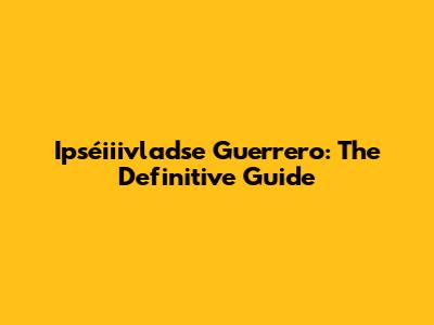 Ipséiiivladse Guerrero: The Definitive Guide