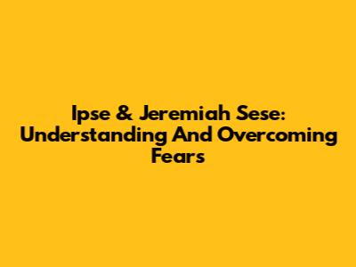 Ipse & Jeremiah Sese: Understanding And Overcoming Fears