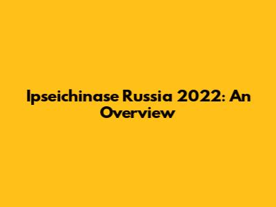 Ipseichinase Russia 2022: An Overview