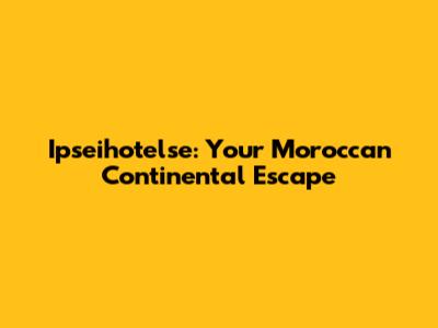Ipseihotelse: Your Moroccan Continental Escape