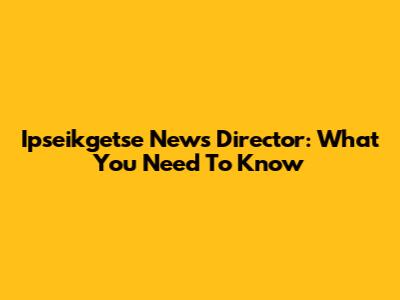 Ipseikgetse News Director: What You Need To Know