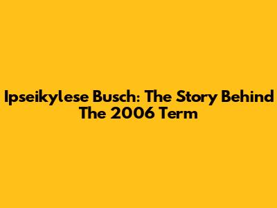 Ipseikylese Busch: The Story Behind The 2006 Term