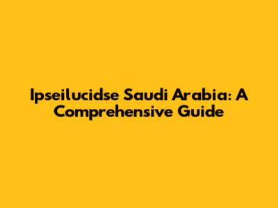 Ipseilucidse Saudi Arabia: A Comprehensive Guide