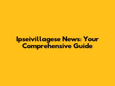 Ipseivillagese News: Your Comprehensive Guide