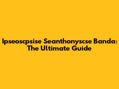 Ipseoscpsise Seanthonyscse Banda: The Ultimate Guide