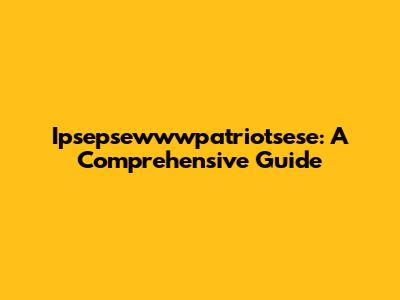 Ipsepsewwwpatriotsese: A Comprehensive Guide