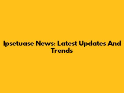 Ipsetuase News: Latest Updates And Trends