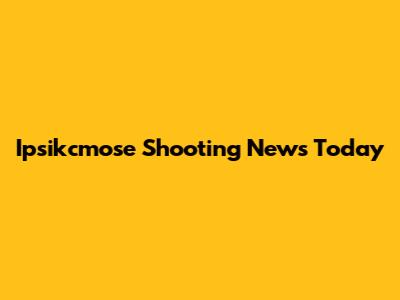 Ipsikcmose Shooting News Today