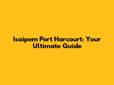 Isaipem Port Harcourt: Your Ultimate Guide