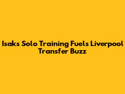 Isak's Solo Training Fuels Liverpool Transfer Buzz