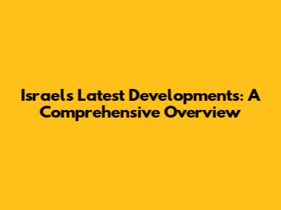 Israel's Latest Developments: A Comprehensive Overview