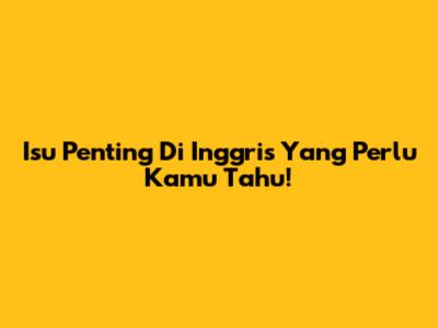 Isu Penting Di Inggris Yang Perlu Kamu Tahu!