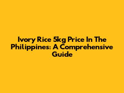 Ivory Rice 5kg Price In The Philippines: A Comprehensive Guide